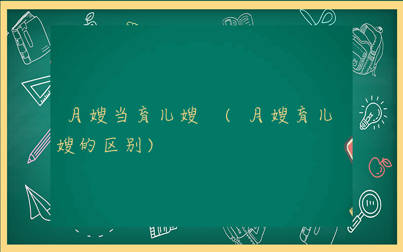 月嫂当育儿嫂 (月嫂育儿嫂的区别)